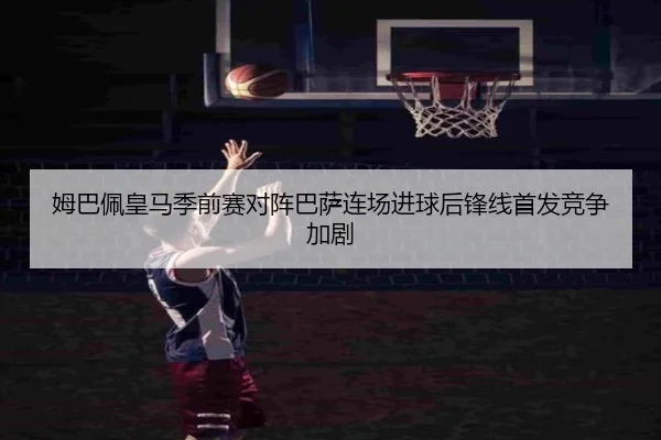 姆巴佩皇马季前赛对阵巴萨连场进球后锋线首发竞争加剧